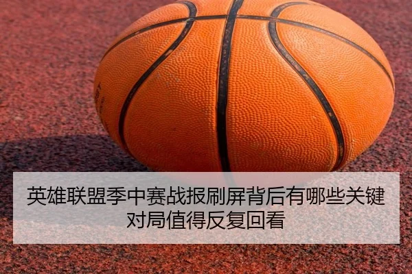 英雄联盟季中赛战报刷屏背后有哪些关键对局值得反复回看